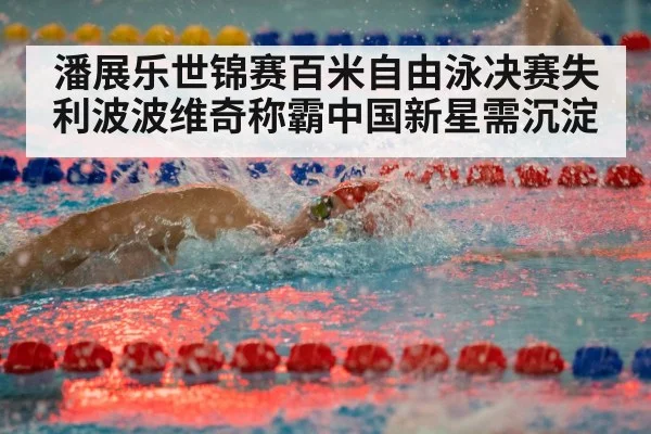 潘展乐世锦赛百米自由泳决赛失利波波维奇称霸中国新星需沉淀