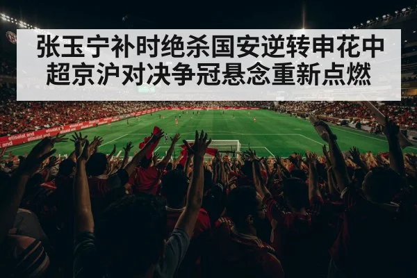 张玉宁补时绝杀国安逆转申花中超京沪对决争冠悬念重新点燃